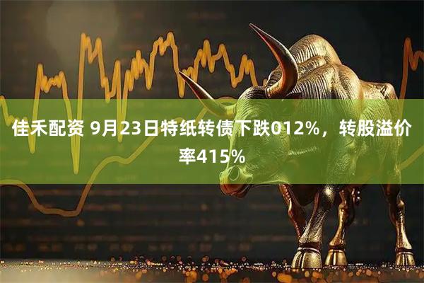 佳禾配资 9月23日特纸转债下跌012%，转股溢价率415%