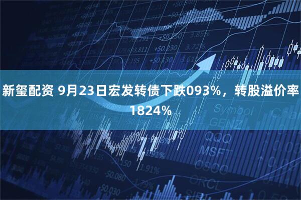 新玺配资 9月23日宏发转债下跌093%，转股溢价率1824%