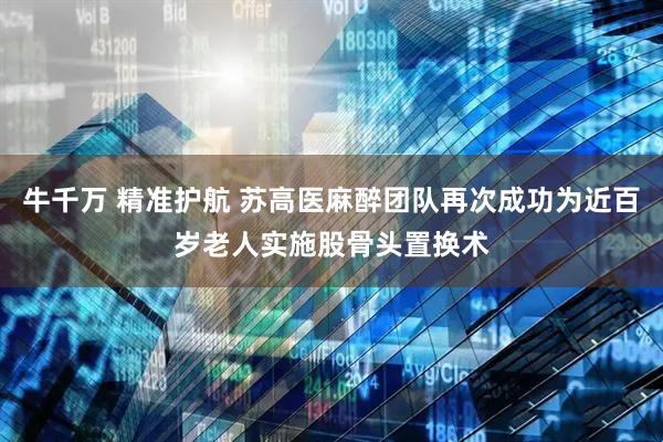 牛千万 精准护航 苏高医麻醉团队再次成功为近百岁老人实施股骨头置换术