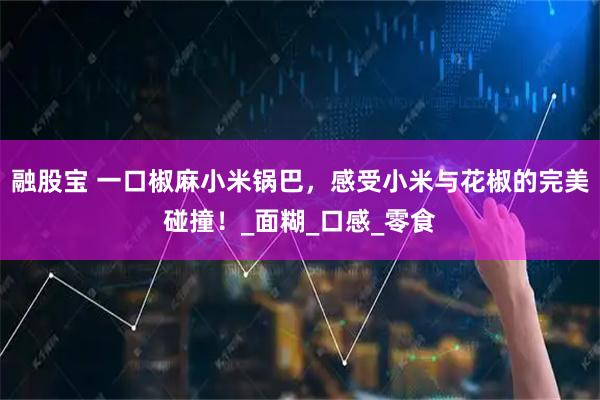 融股宝 一口椒麻小米锅巴，感受小米与花椒的完美碰撞！_面糊_口感_零食