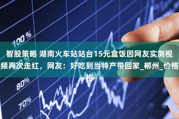 智股策略 湖南火车站站台15元盒饭因网友实测视频再次走红，网友：好吃到当特产带回家_郴州_价格