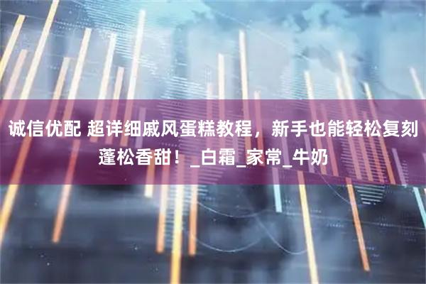 诚信优配 超详细戚风蛋糕教程，新手也能轻松复刻蓬松香甜！_白霜_家常_牛奶