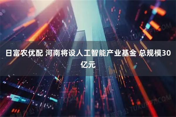 日富农优配 河南将设人工智能产业基金 总规模30亿元