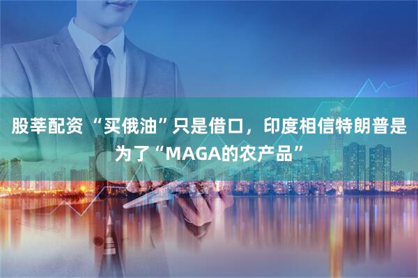 股莘配资 “买俄油”只是借口，印度相信特朗普是为了“MAGA的农产品”