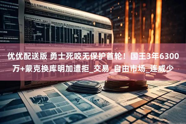 优优配送版 勇士死咬无保护首轮！国王3年6300万+蒙克换库明加遭拒_交易_自由市场_连威少
