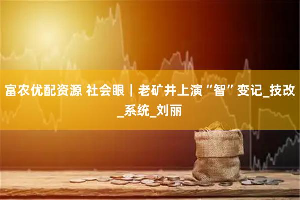 富农优配资源 社会眼｜老矿井上演“智”变记_技改_系统_刘丽