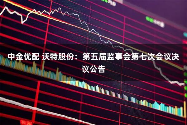 中金优配 沃特股份：第五届监事会第七次会议决议公告