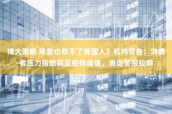 博大策略 降息也救不了美国人？机构警告：消费者压力指数飙至疫情峰值，衰退警报拉响