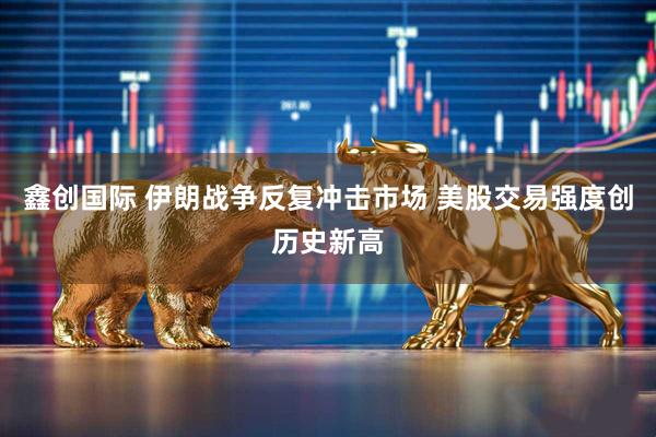 鑫创国际 伊朗战争反复冲击市场 美股交易强度创历史新高