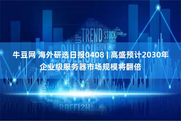 牛豆网 海外研选日报0408 | 高盛预计2030年企业级服务器市场规模将翻倍