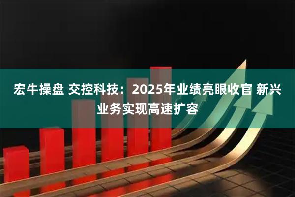 宏牛操盘 交控科技：2025年业绩亮眼收官 新兴业务实现高速扩容
