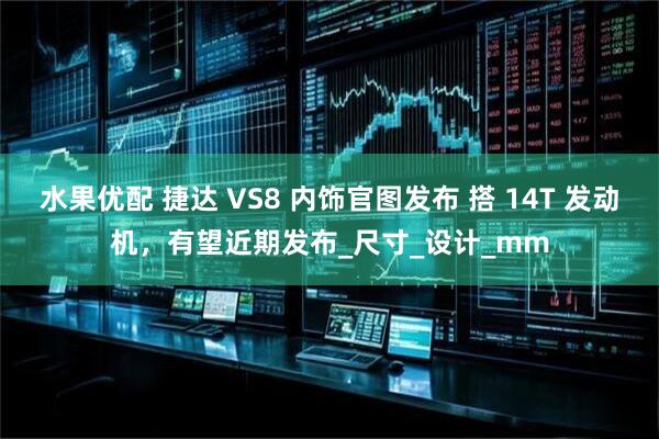 水果优配 捷达 VS8 内饰官图发布 搭 14T 发动机,有望近期发布_尺寸_设计_mm