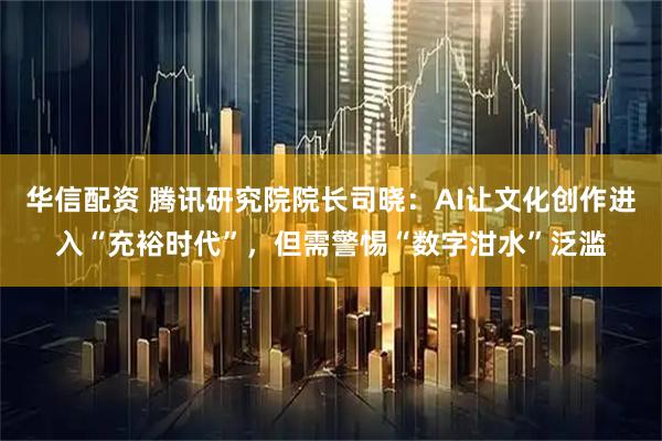 华信配资 腾讯研究院院长司晓:AI让文化创作进入“充裕时代”,但需警惕“数字泔水”泛滥
