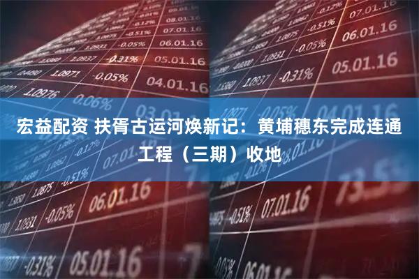 宏益配资 扶胥古运河焕新记:黄埔穗东完成连通工程(三期)收地