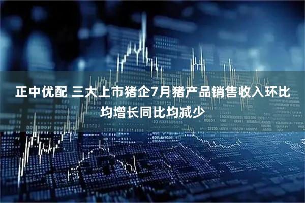 正中优配 三大上市猪企7月猪产品销售收入环比均增长同比均减少
